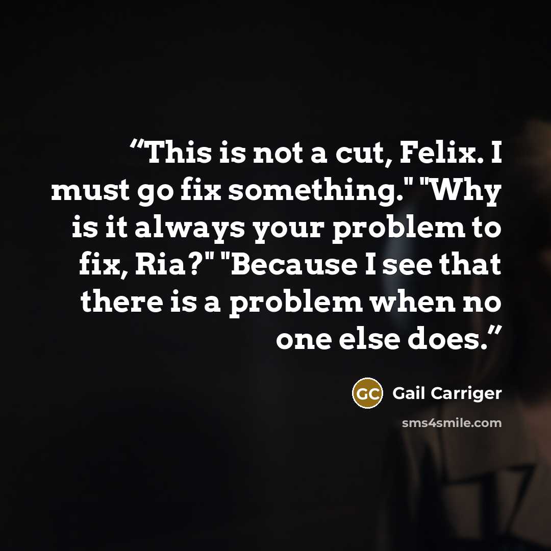 “This is not a cut, Felix. I must go fix something." "Why is it always your problem to fix, Ria?" "Because I see that there is a problem when no one else does.” quote by Gail Carriger