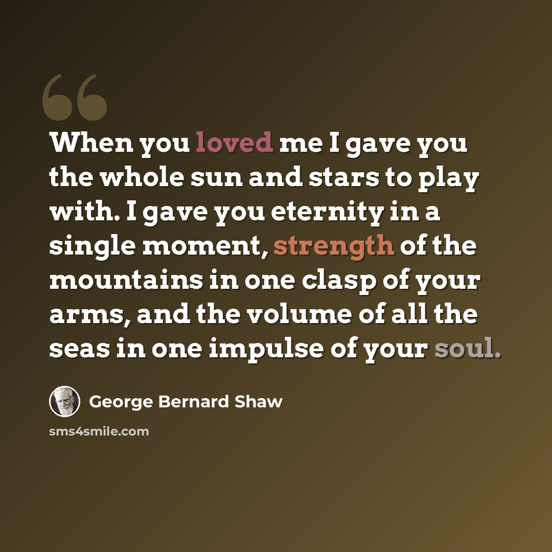 “When you loved me I gave you the whole sun and stars to play with. I gave you eternity in a single moment, strength of the mountains in one clasp of your arms, and the volume of all the seas in one impulse of your soul.” quote by George Bernard Shaw