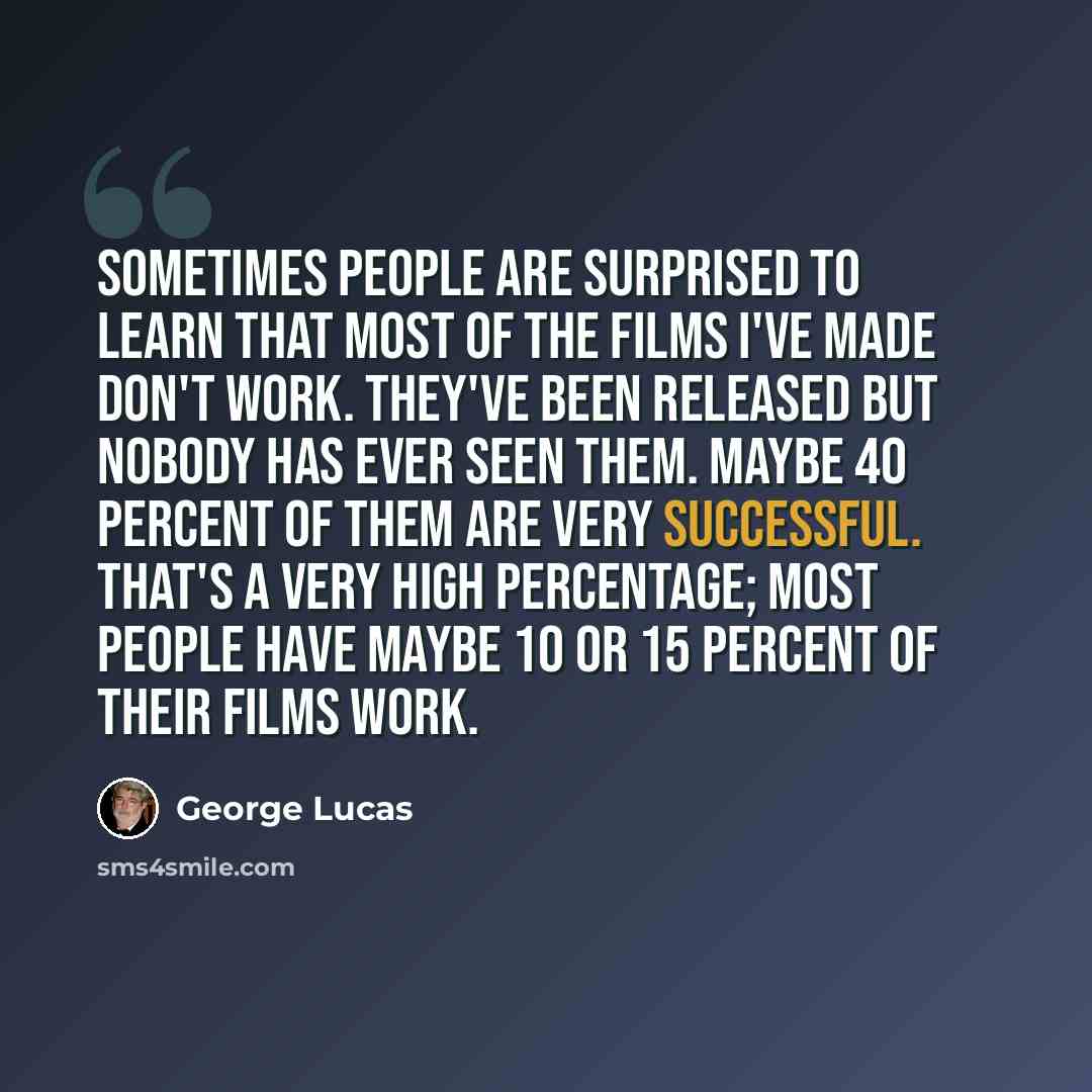 “Sometimes people are surprised to learn that most of the films I've made don't work. They've been released but nobody has ever seen them. Maybe 40 percent of them are very successful. That's a very high percentage; most people have maybe 10 or 15 percent of their films work.” quote by George Lucas
