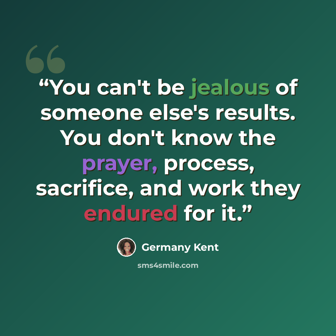 “You can't be jealous of someone else's results. You don't know the prayer, process, sacrifice, and work they endured for it.” quote by Germany Kent
