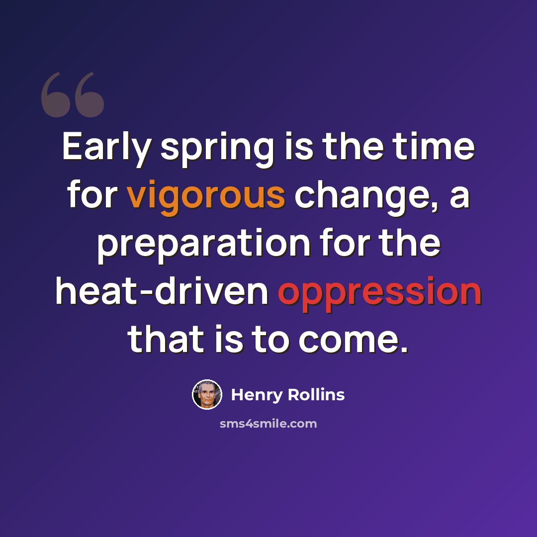 “Early spring is the time for vigorous change, a preparation for the heat-driven oppression that is to come.” quote by Henry Rollins