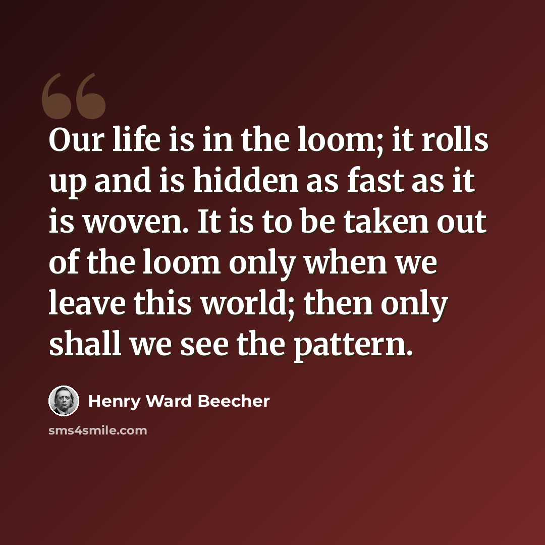 “Our life is in the loom; it rolls up and is hidden as fast as it is woven. It is to be taken out of the loom only when we leave this world; then only shall we see the pattern.” quote by Henry Ward Beecher