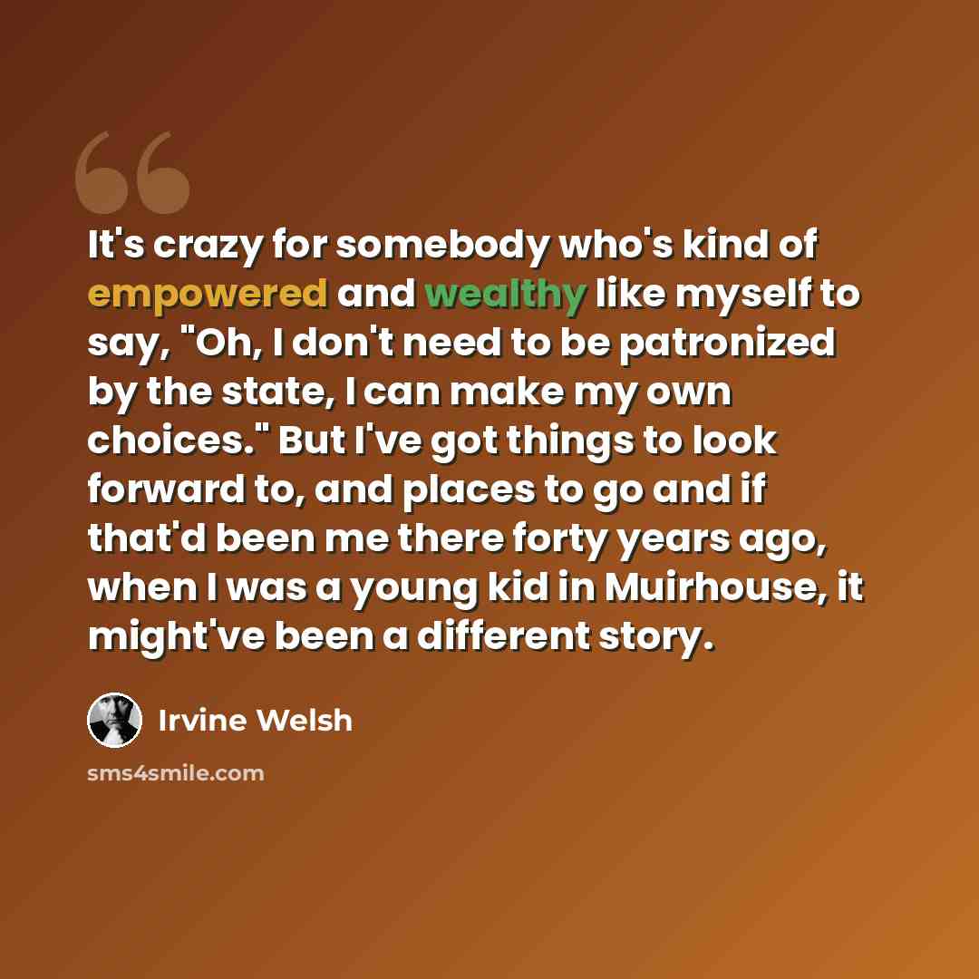 “It's crazy for somebody who's kind of empowered and wealthy like myself to say, "Oh, I don't need to be patronized by the state, I can make my own choices." But I've got things to look forward to, and places to go and if that'd been me there forty years ago, when I was a young kid in Muirhouse, it…” quote by Irvine Welsh