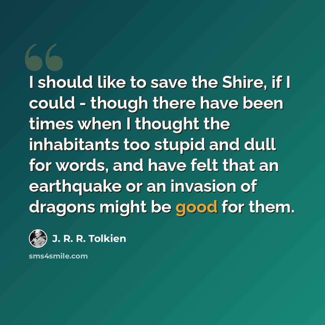 “I should like to save the Shire, if I could - though there have been times when I thought the inhabitants too stupid and dull for words, and have felt that an earthquake or an invasion of dragons might be good for them.” quote by J. R. R. Tolkien