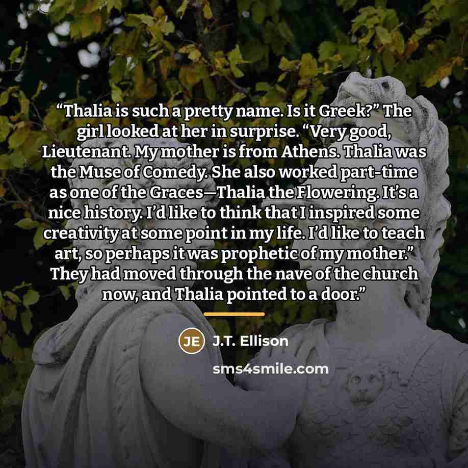 “Thalia is such a pretty name. Is it Greek?” The girl looked at her in surprise. “Very good, Lieutenant. My mother is from Athens. Thalia was the Muse of Comedy. She also worked part-time as one of the Graces—Thalia the Flowering. It’s a nice history. I’d like to think that I inspired some…” quote by J.T. Ellison
