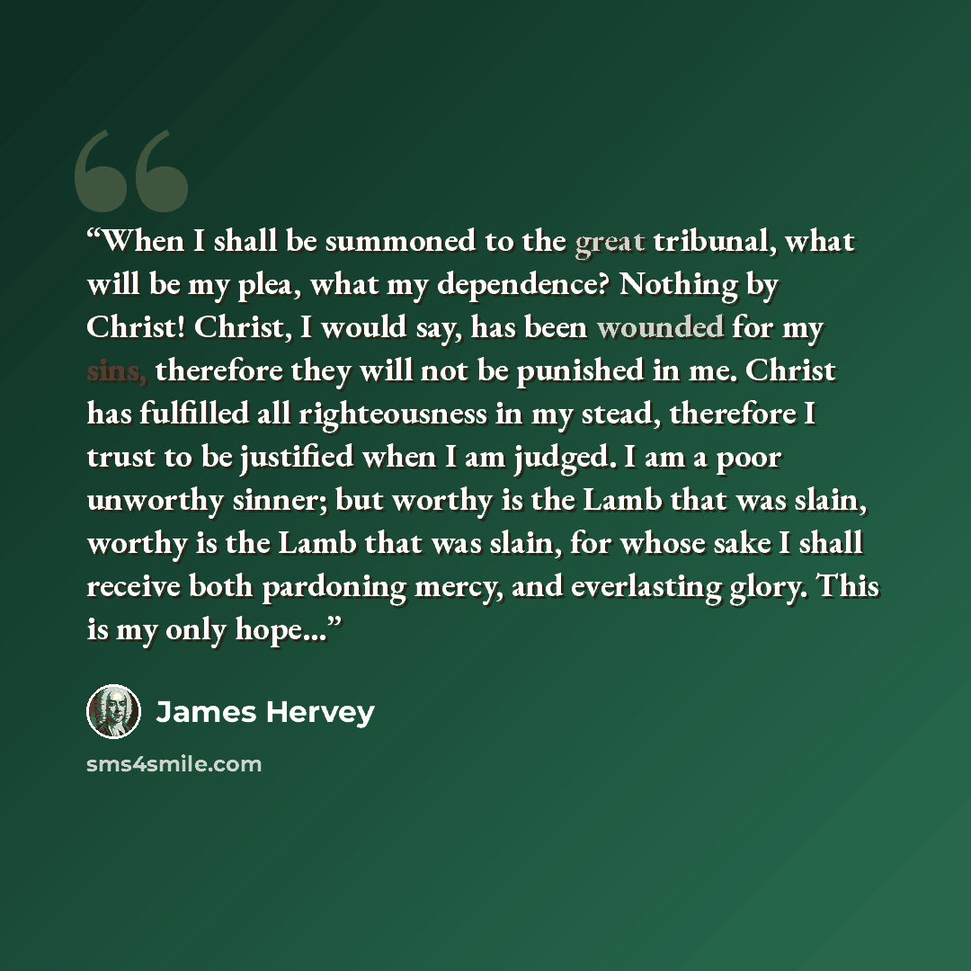 “When I shall be summoned to the great tribunal, what will be my plea, what my dependence? Nothing by Christ! Christ, I would say, has been wounded for my sins, therefore they will not be punished in me. Christ has fulfilled all righteousness in my stead, therefore I trust to be justified when I am…” quote by James Hervey