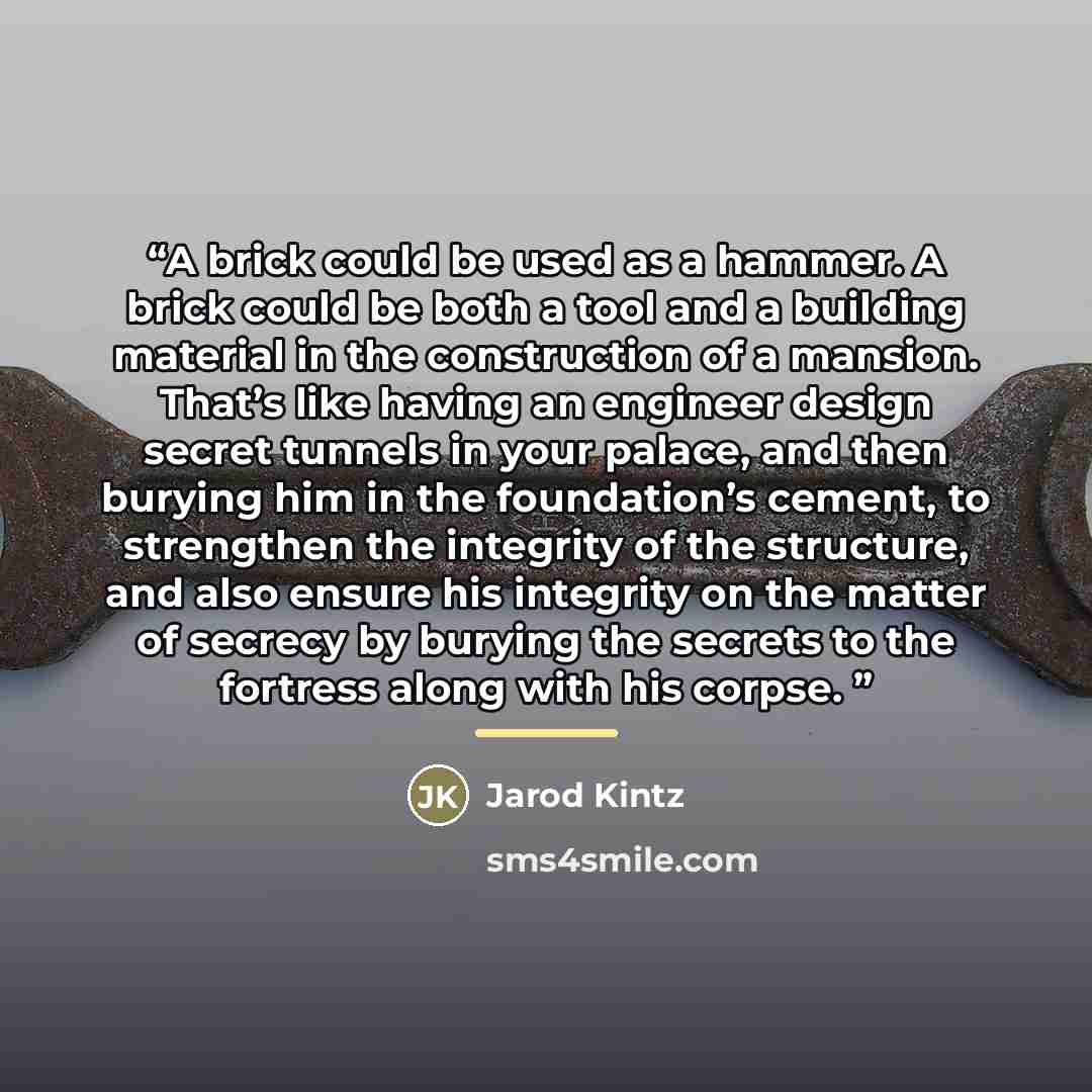 “A brick could be used as a hammer. A brick could be both a tool and a building material in the construction of a mansion. That’s like having an engineer design secret tunnels in your palace, and then burying him in the foundation’s cement, to strengthen the integrity of the structure, and also…” quote by Jarod Kintz