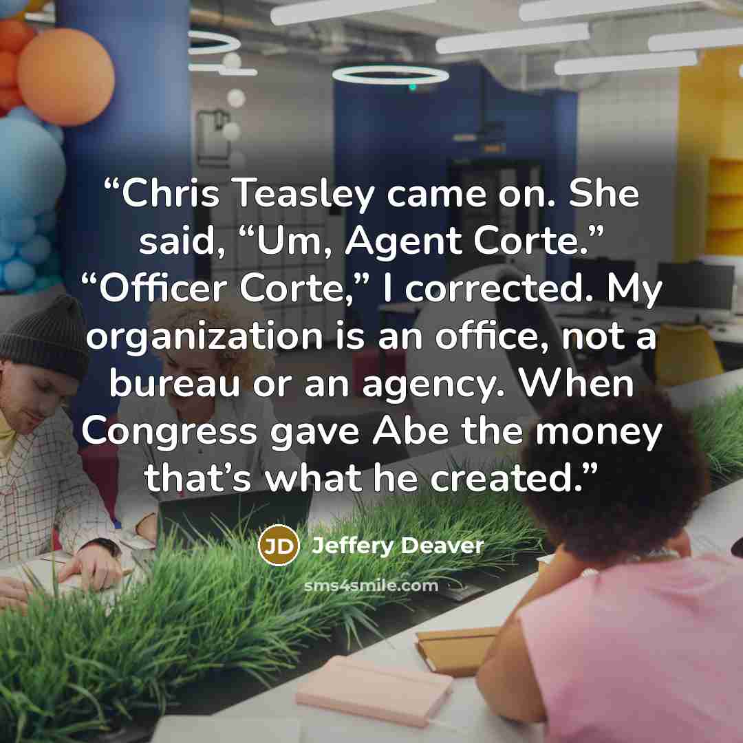 “Chris Teasley came on. She said, “Um, Agent Corte.” “Officer Corte,” I corrected. My organization is an office, not a bureau or an agency. When Congress gave Abe the money that’s what he created.” quote by Jeffery Deaver