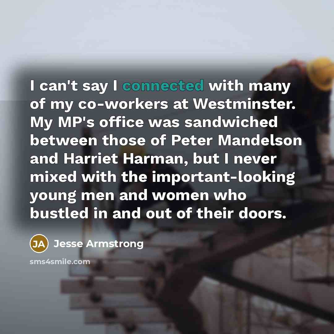 “I can't say I connected with many of my co-workers at Westminster. My MP's office was sandwiched between those of Peter Mandelson and Harriet Harman, but I never mixed with the important-looking young men and women who bustled in and out of their doors.” quote by Jesse Armstrong