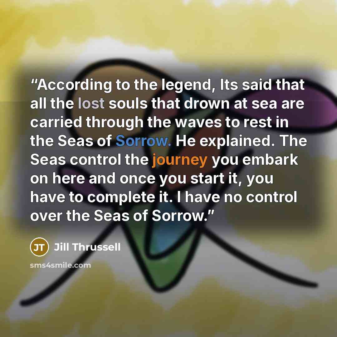“According to the legend, Its said that all the lost souls that drown at sea are carried through the waves to rest in the Seas of Sorrow. He explained. The Seas control the journey you embark on here and once you start it, you have to complete it. I have no control over the Seas of Sorrow.” quote by Jill Thrussell