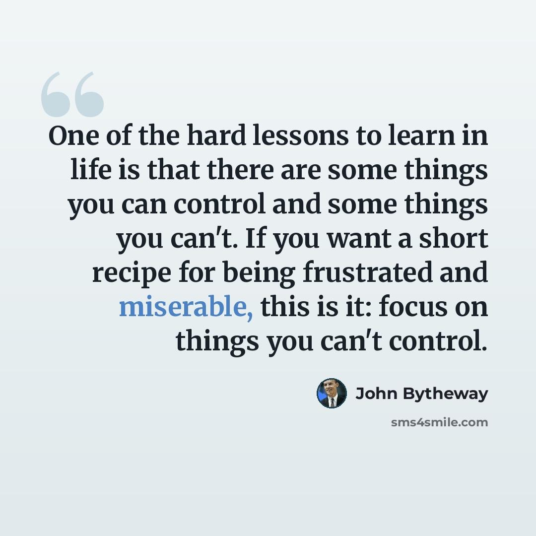 “One of the hard lessons to learn in life is that there are some things you can control and some things you can't. If you want a short recipe for being frustrated and miserable, this is it: focus on things you can't control.” quote by John Bytheway