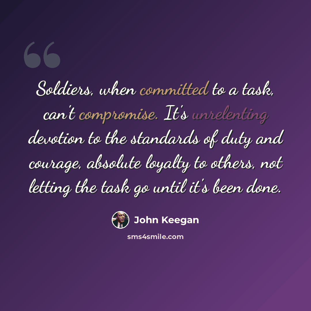 “Soldiers, when committed to a task, can't compromise. It's unrelenting devotion to the standards of duty and courage, absolute loyalty to others, not letting the task go until it's been done.” quote by John Keegan