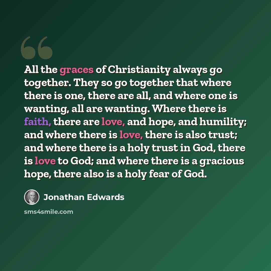 “All the graces of Christianity always go together. They so go together that where there is one, there are all, and where one is wanting, all are wanting. Where there is faith, there are love, and hope, and humility; and where there is love, there is also trust; and where there is a holy trust in…” quote by Jonathan Edwards