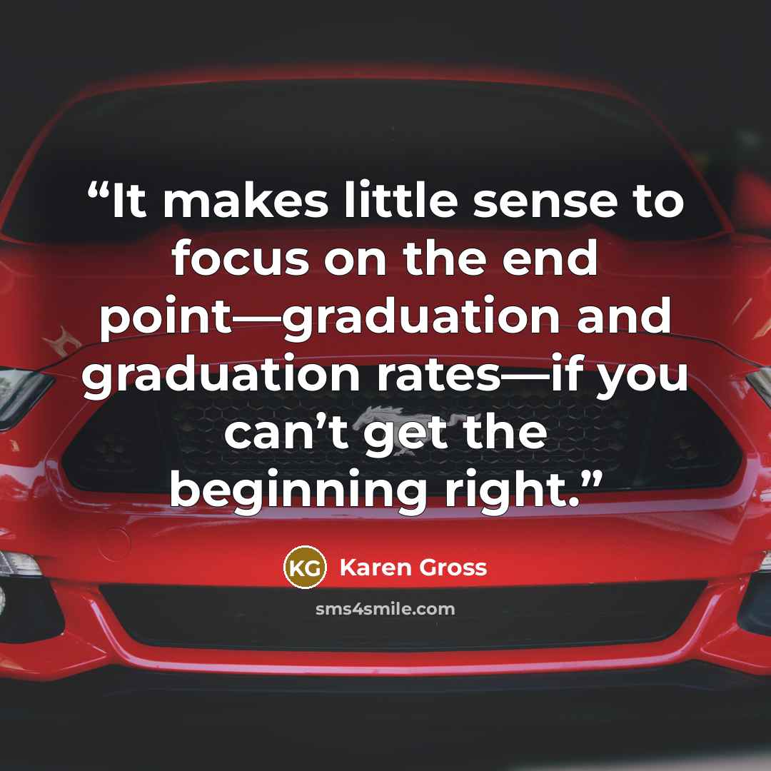 “It makes little sense to focus on the end point—graduation and graduation rates—if you can’t get the beginning right.” quote by Karen Gross