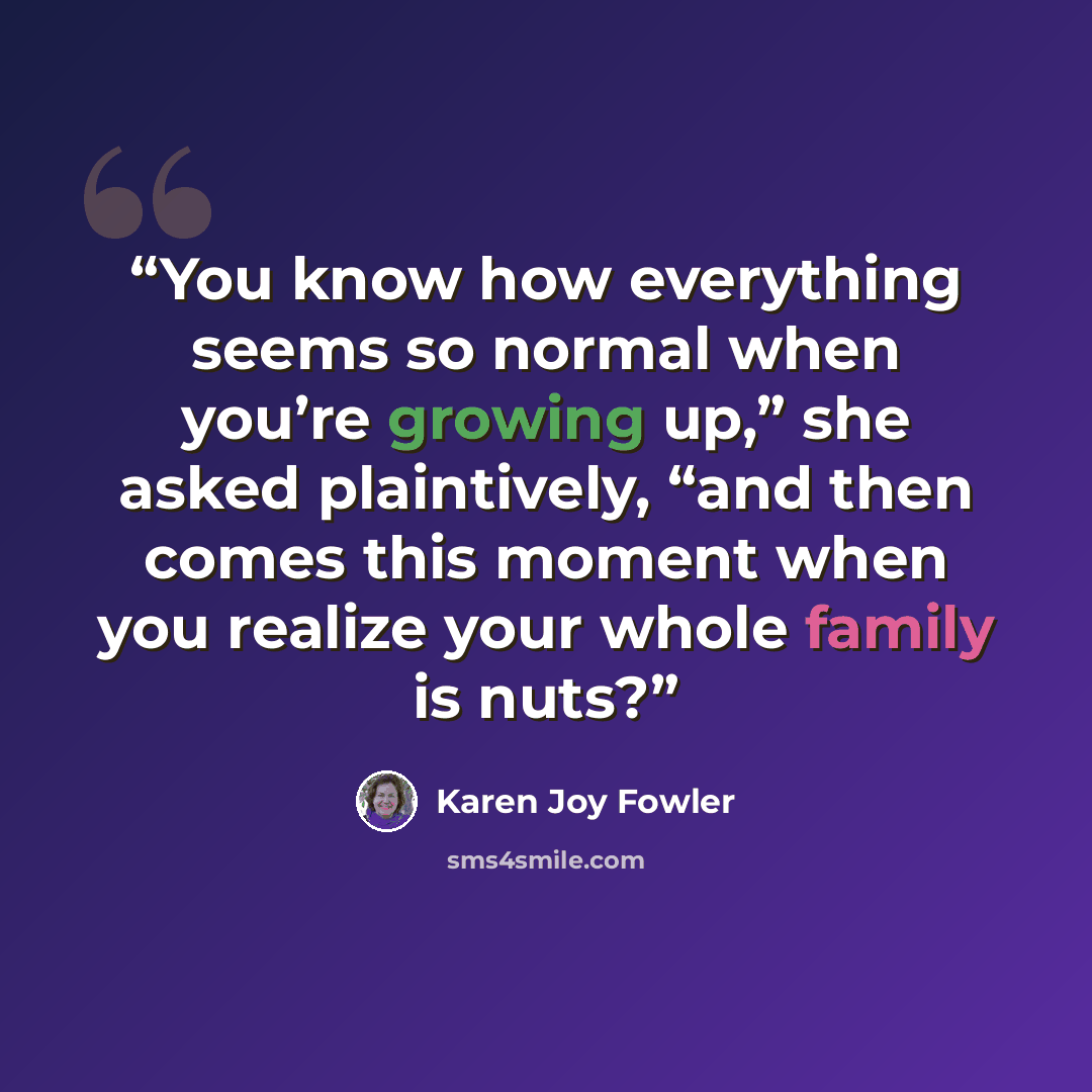 “You know how everything seems so normal when you’re growing up,” she asked plaintively, “and then comes this moment when you realize your whole family is nuts?” quote by Karen Joy Fowler