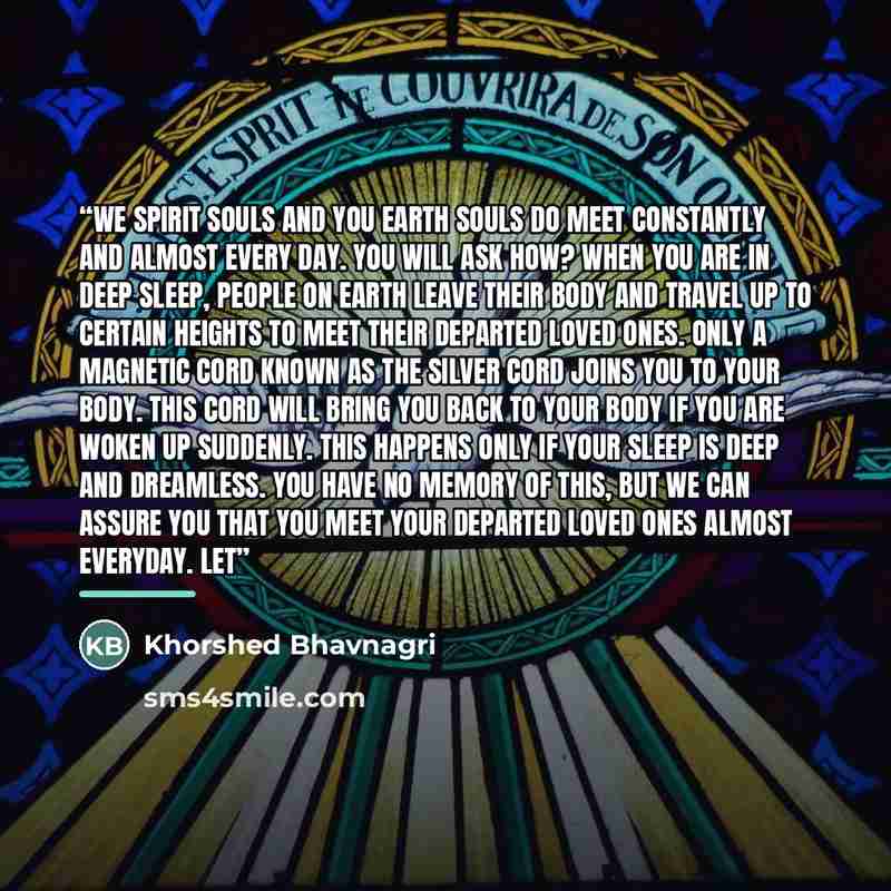 “we spirit souls and you Earth souls do meet constantly and almost every day. You will ask how? When you are in deep sleep, people on Earth leave their body and travel up to certain heights to meet their departed loved ones. Only a magnetic cord known as the Silver Cord joins you to your body. This…” quote by Khorshed Bhavnagri