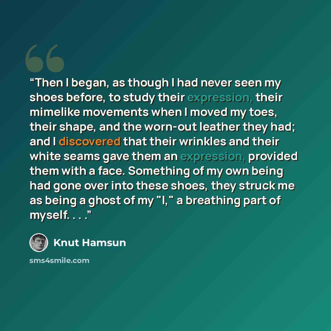 “Then I began, as though I had never seen my shoes before, to study their expression, their mimelike movements when I moved my toes, their shape, and the worn-out leather they had; and I discovered that their wrinkles and their white seams gave them an expression, provided them with a face…” quote by Knut Hamsun