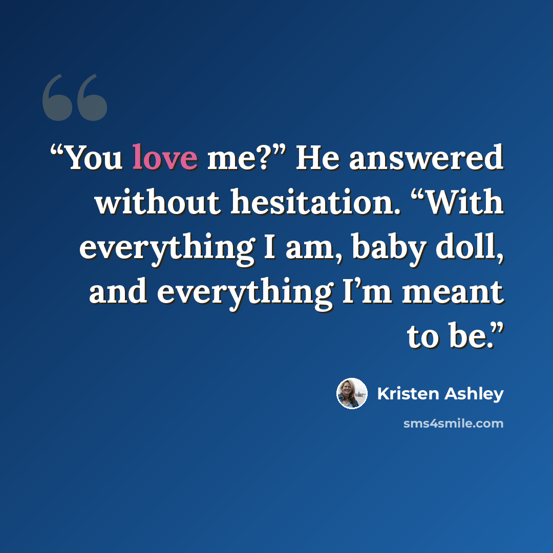 “You love me?” He answered without hesitation. “With everything I am, baby doll, and everything I’m meant to be.” quote by Kristen Ashley