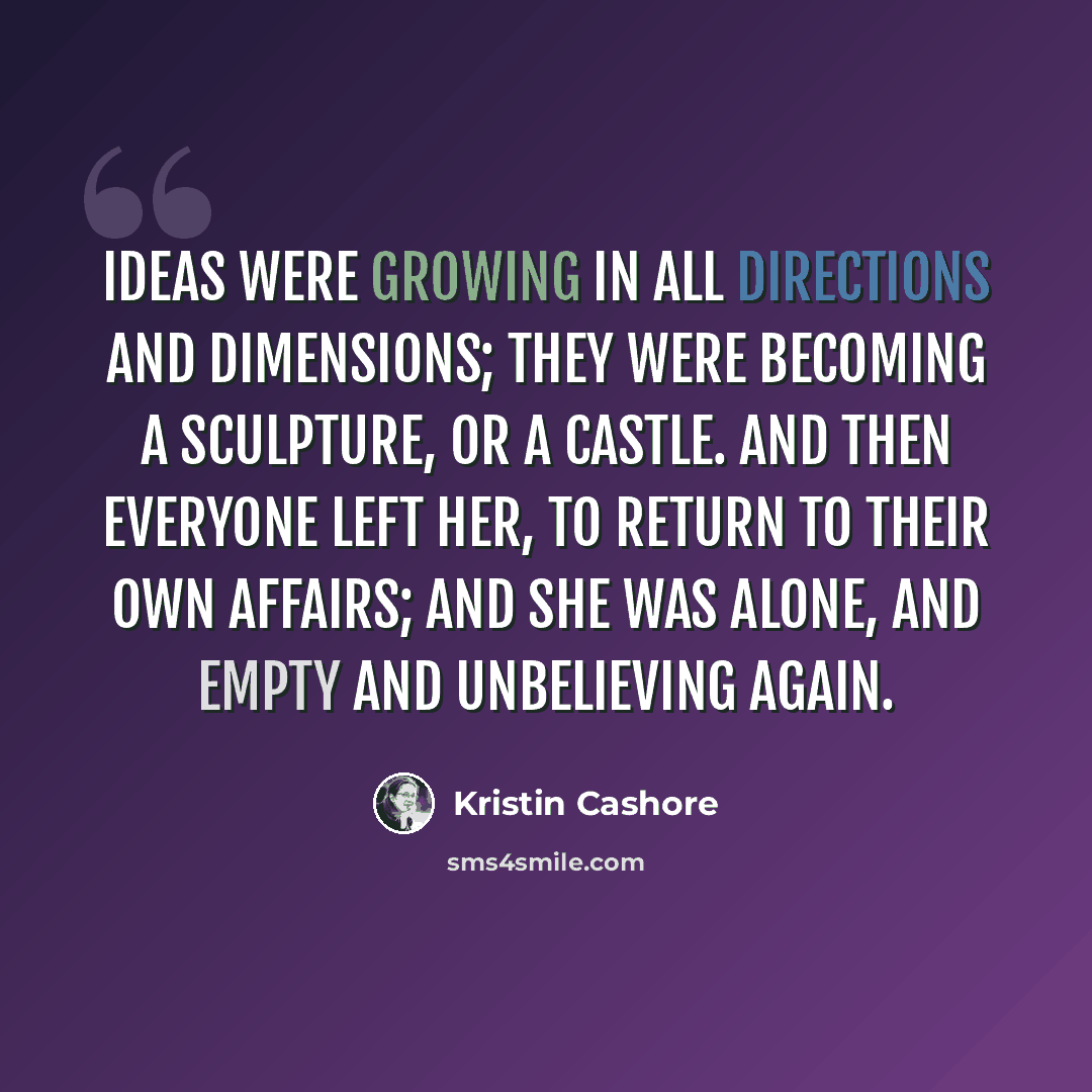 “Ideas were growing in all directions and dimensions; they were becoming a sculpture, or a castle. And then everyone left her, to return to their own affairs; and she was alone, and empty and unbelieving again.” quote by Kristin Cashore