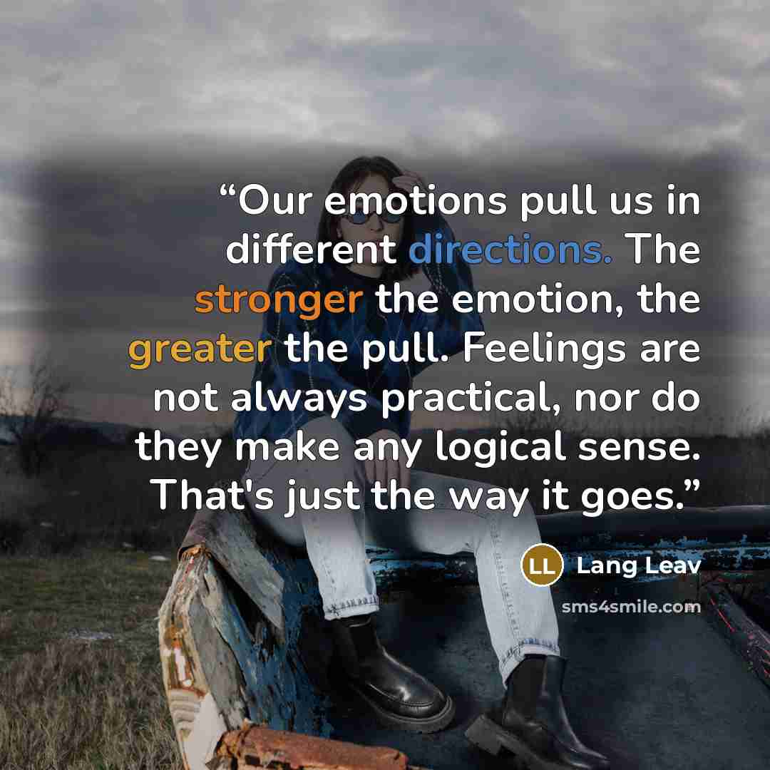 “Our emotions pull us in different directions. The stronger the emotion, the greater the pull. Feelings are not always practical, nor do they make any logical sense. That's just the way it goes.” quote by Lang Leav