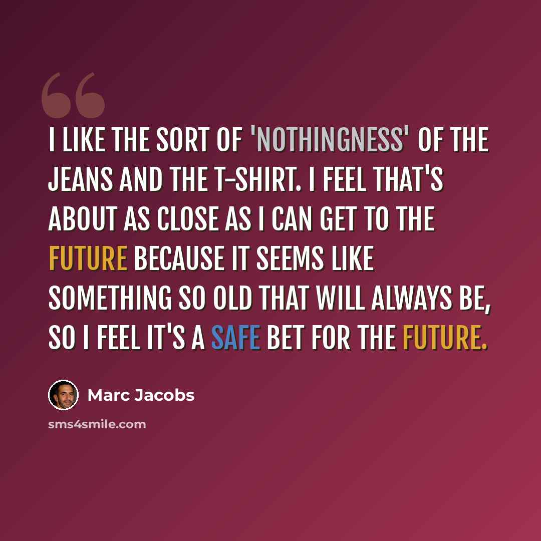 “I like the sort of 'nothingness' of the jeans and the T-shirt. I feel that's about as close as I can get to the future because it seems like something so old that will always be, so I feel it's a safe bet for the future.” quote by Marc Jacobs