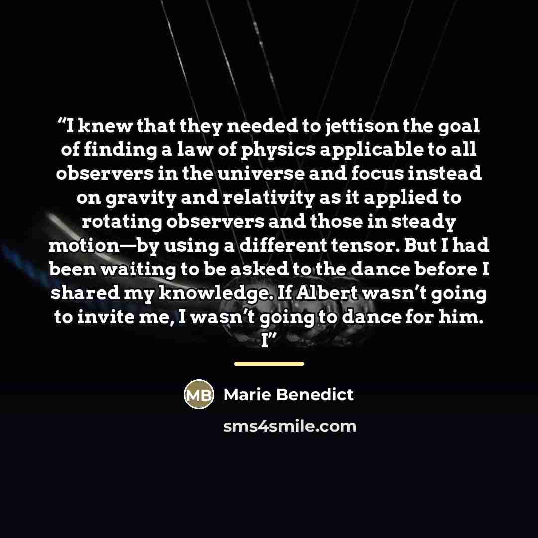 “I knew that they needed to jettison the goal of finding a law of physics applicable to all observers in the universe and focus instead on gravity and relativity as it applied to rotating observers and those in steady motion—by using a different tensor. But I had been waiting to be asked to the…” quote by Marie Benedict