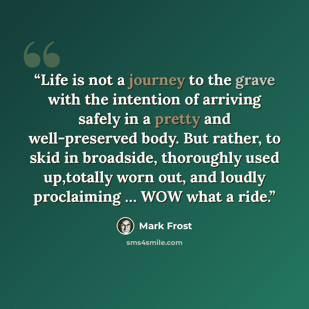 “Life is not a journey to the grave with the intention of arriving safely in a pretty and well-preserved body. But rather, to skid in broadside, thoroughly used up,totally worn out, and loudly proclaiming … WOW what a ride.” quote by Mark Frost