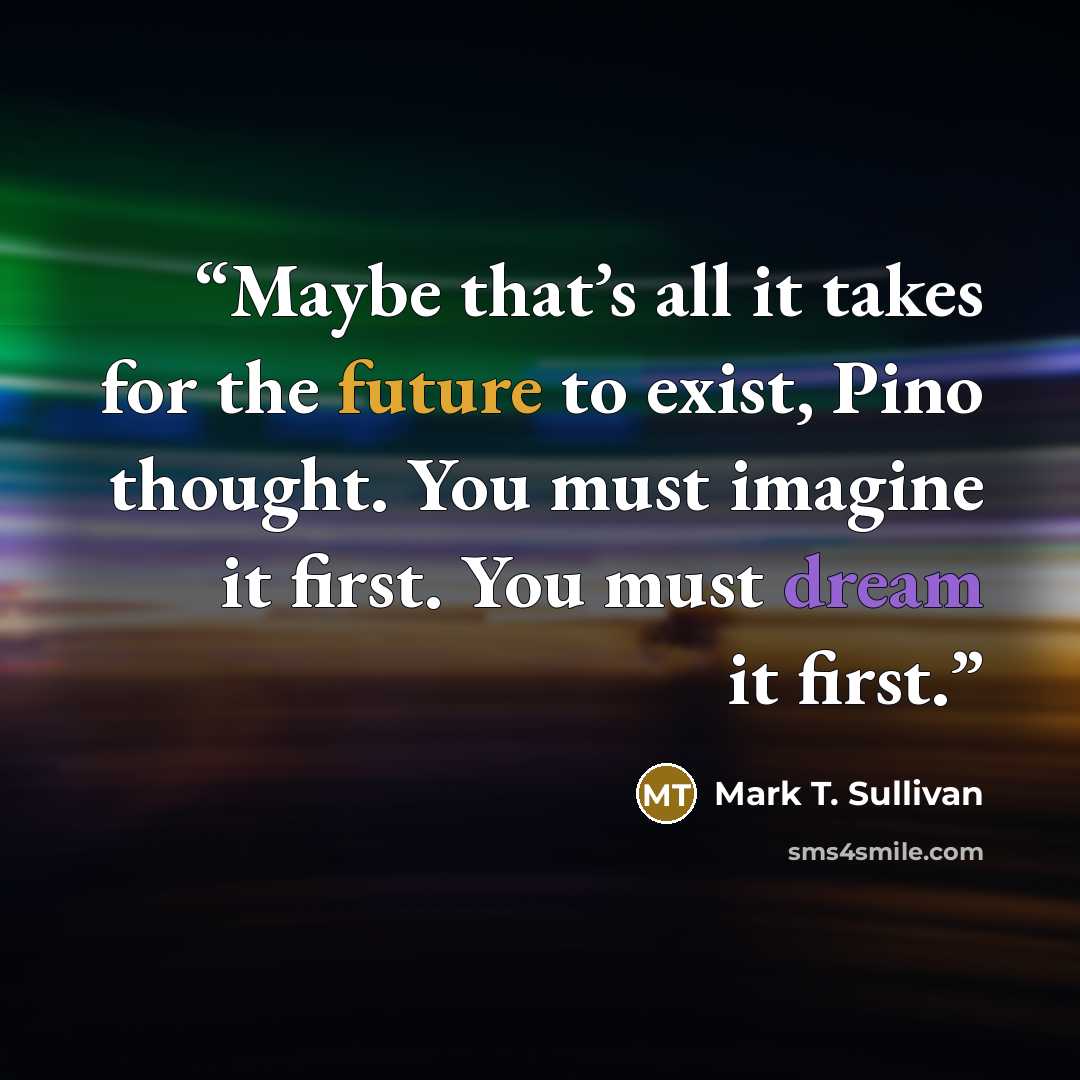 “Maybe that’s all it takes for the future to exist, Pino thought. You must imagine it first. You must dream it first.” quote by Mark T. Sullivan