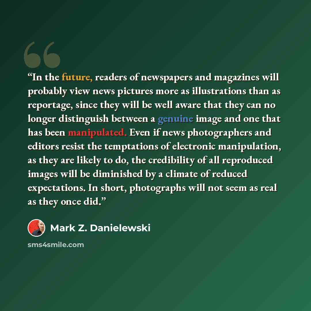 “In the future, readers of newspapers and magazines will probably view news pictures more as illustrations than as reportage, since they will be well aware that they can no longer distinguish between a genuine image and one that has been manipulated. Even if news photographers and editors resist…” quote by Mark Z. Danielewski