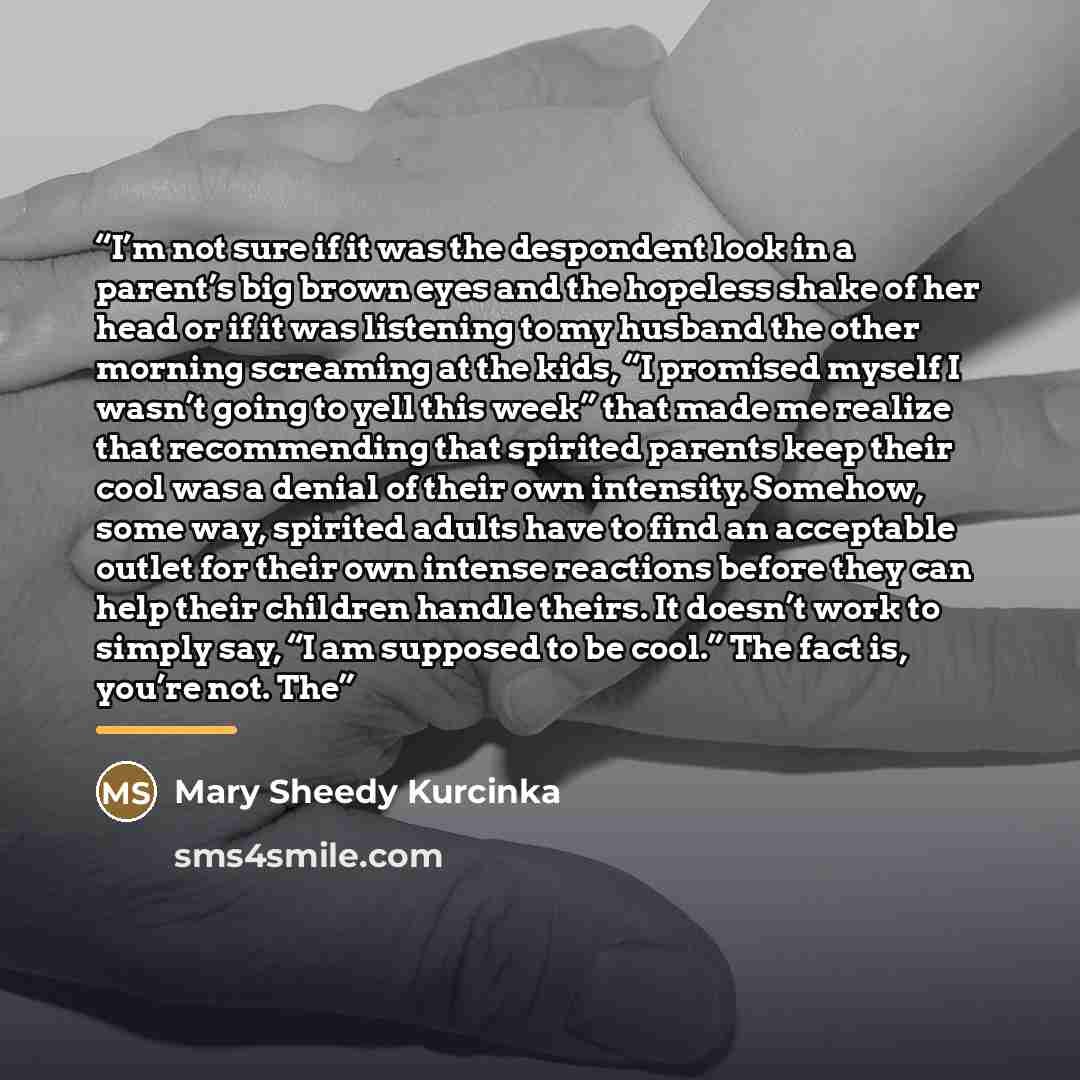 “I’m not sure if it was the despondent look in a parent’s big brown eyes and the hopeless shake of her head or if it was listening to my husband the other morning screaming at the kids, “I promised myself I wasn’t going to yell this week” that made me realize that recommending that spirited parents…” quote by Mary Sheedy Kurcinka