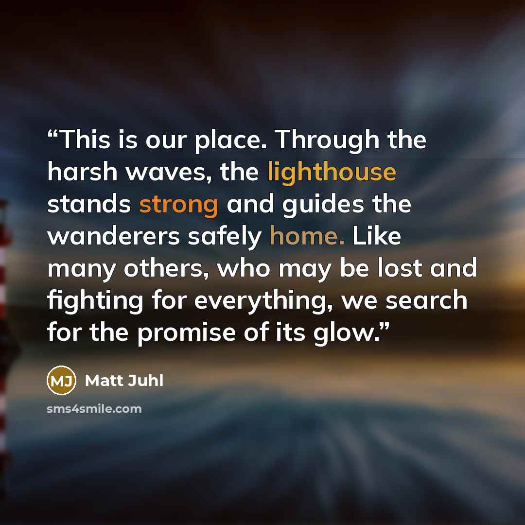 “This is our place. Through the harsh waves, the lighthouse stands strong and guides the wanderers safely home. Like many others, who may be lost and fighting for everything, we search for the promise of its glow.” quote by Matt Juhl