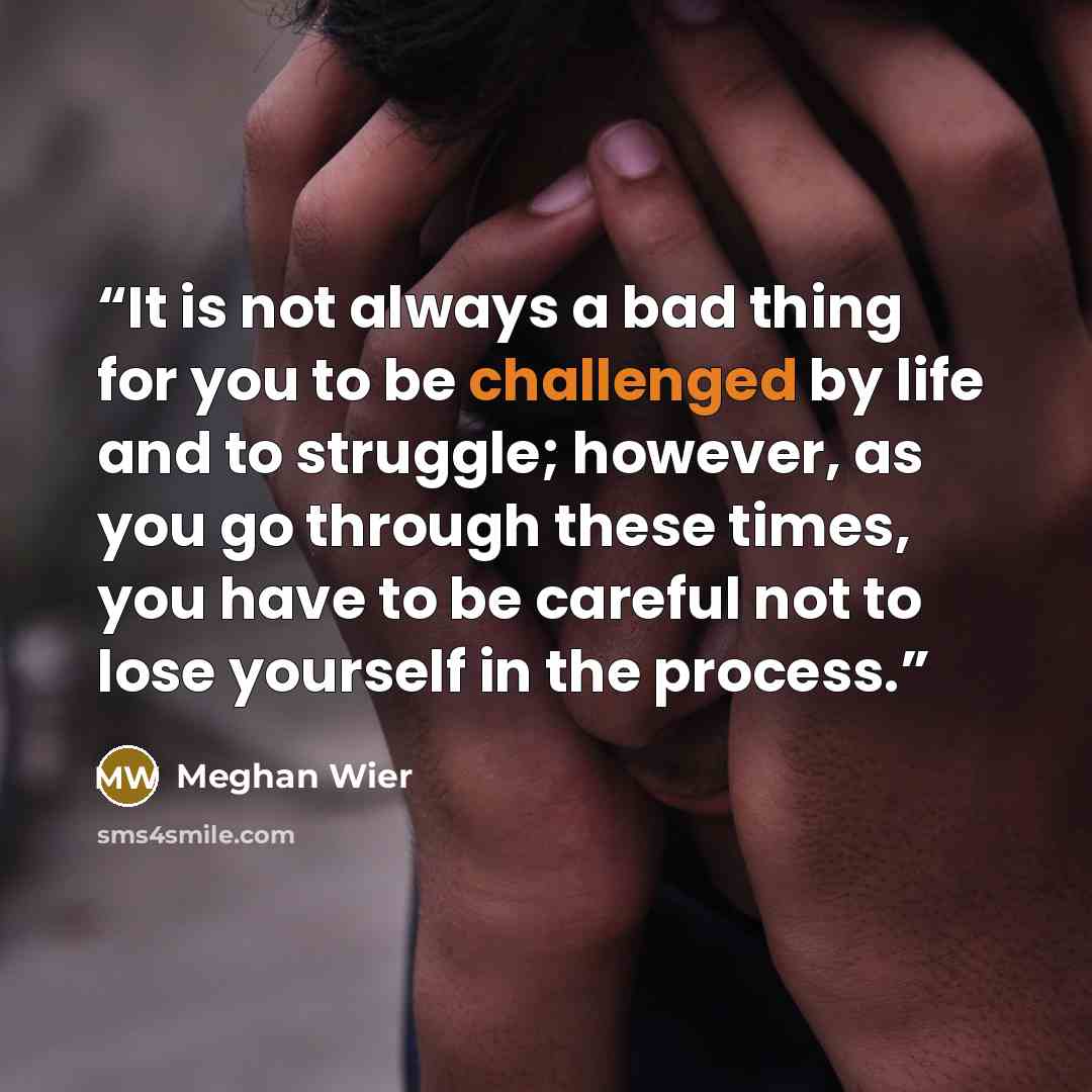 “It is not always a bad thing for you to be challenged by life and to struggle; however, as you go through these times, you have to be careful not to lose yourself in the process.” quote by Meghan Wier
