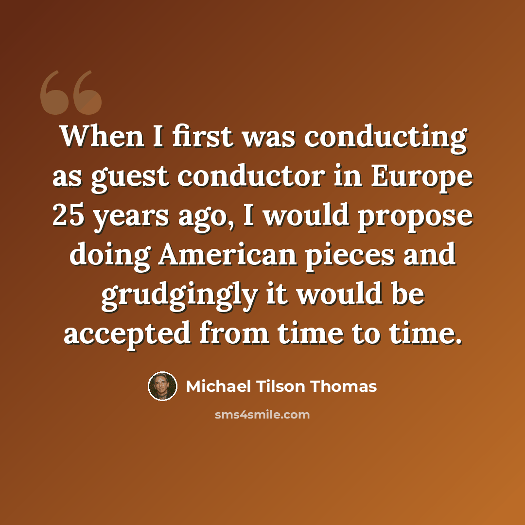 “When I first was conducting as guest conductor in Europe 25 years ago, I would propose doing American pieces and grudgingly it would be accepted from time to time.” quote by Michael Tilson Thomas