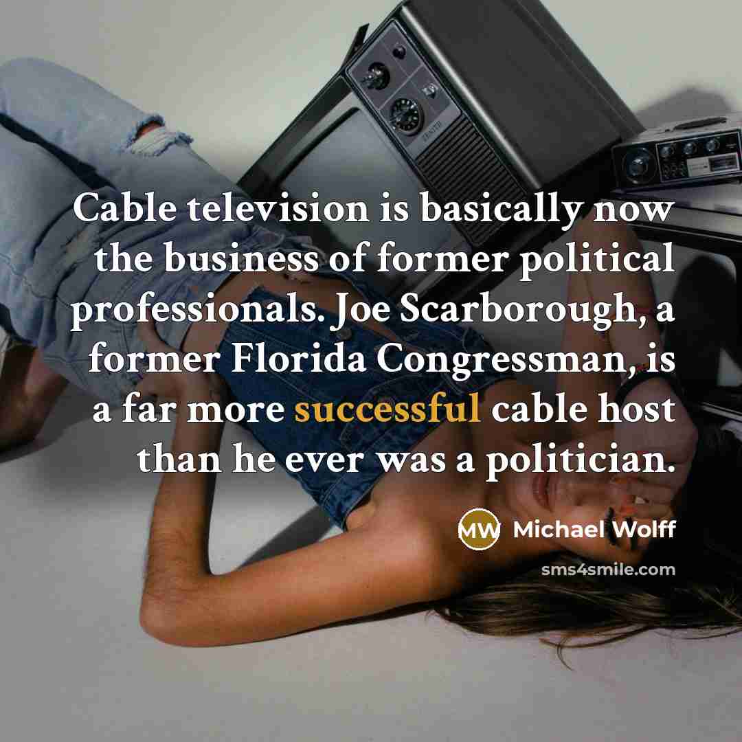 “Cable television is basically now the business of former political professionals. Joe Scarborough, a former Florida Congressman, is a far more successful cable host than he ever was a politician.” quote by Michael Wolff
