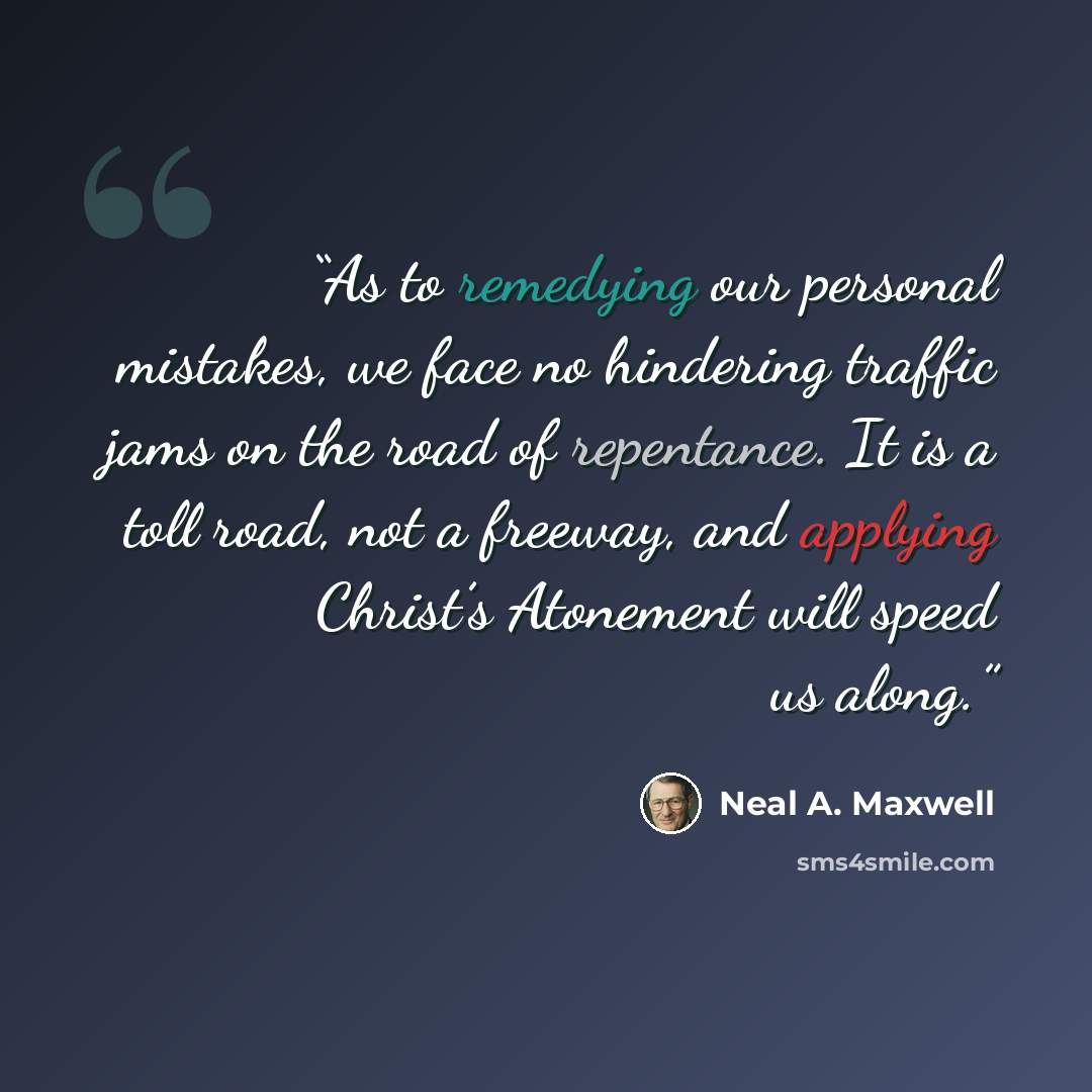 “As to remedying our personal mistakes, we face no hindering traffic jams on the road of repentance. It is a toll road, not a freeway, and applying Christ’s Atonement will speed us along.” quote by Neal A. Maxwell
