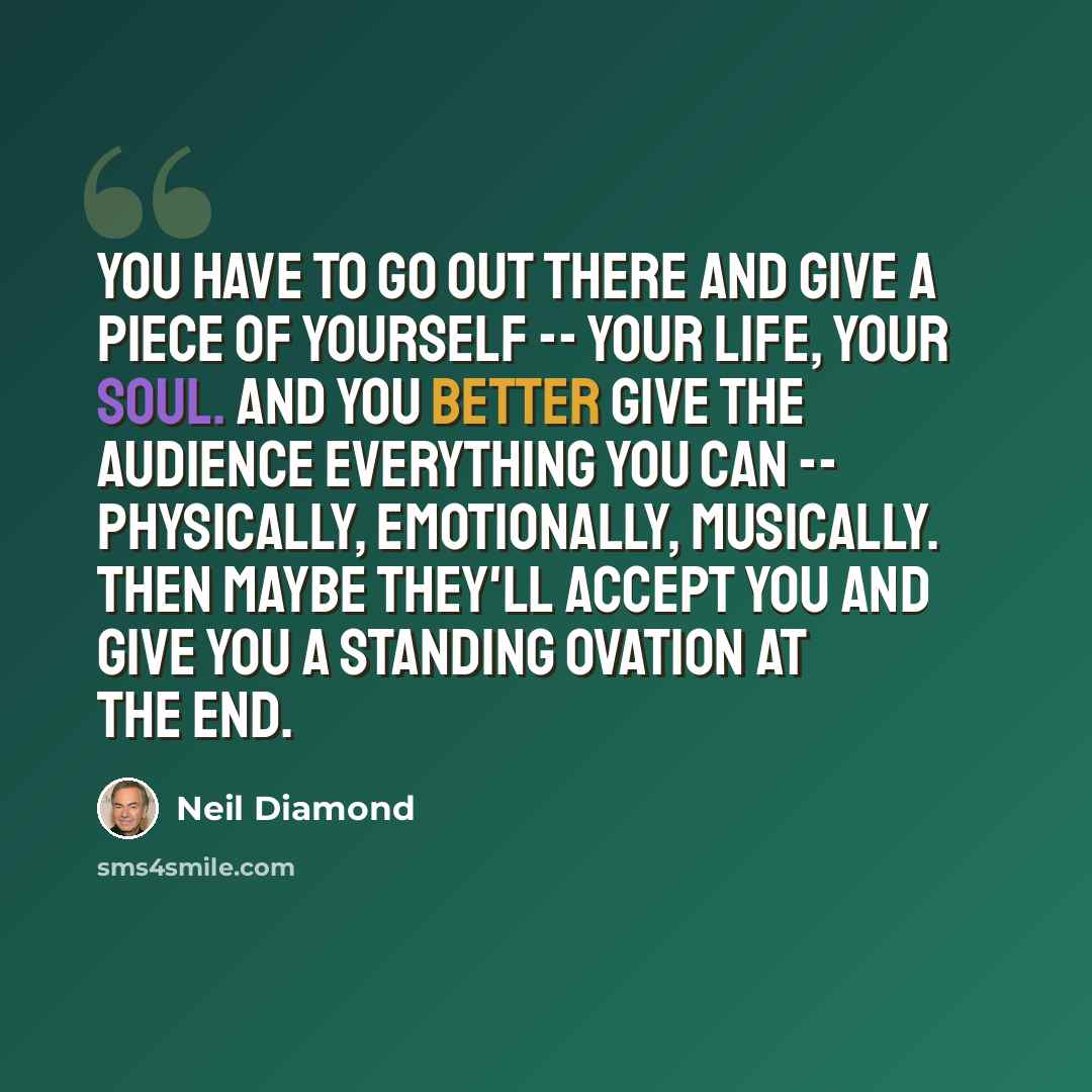 “You have to go out there and give a piece of yourself -- your life, your soul. And you better give the audience everything you can -- physically, emotionally, musically. Then maybe they'll accept you and give you a standing ovation at the end.” quote by Neil Diamond