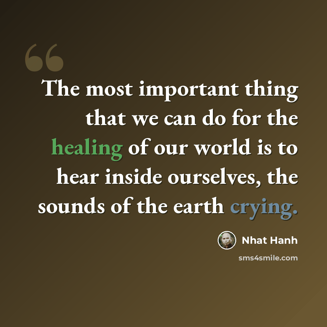 “The most important thing that we can do for the healing of our world is to hear inside ourselves, the sounds of the earth crying.” quote by Nhat Hanh