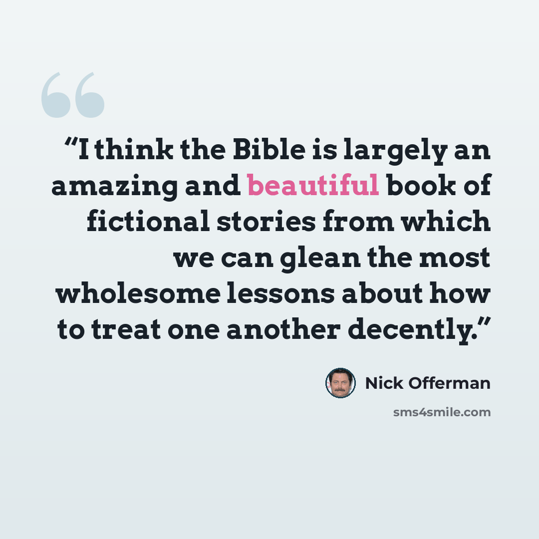 “I think the Bible is largely an amazing and beautiful book of fictional stories from which we can glean the most wholesome lessons about how to treat one another decently.” quote by Nick Offerman