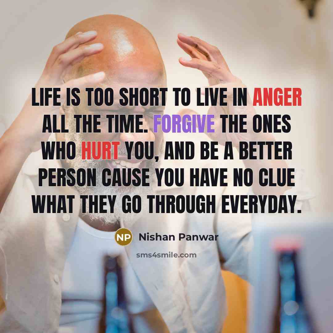 “Life is too short to live in anger all the time. Forgive the ones who hurt you, and be a better person cause you have no clue what they go through everyday.” quote by Nishan Panwar