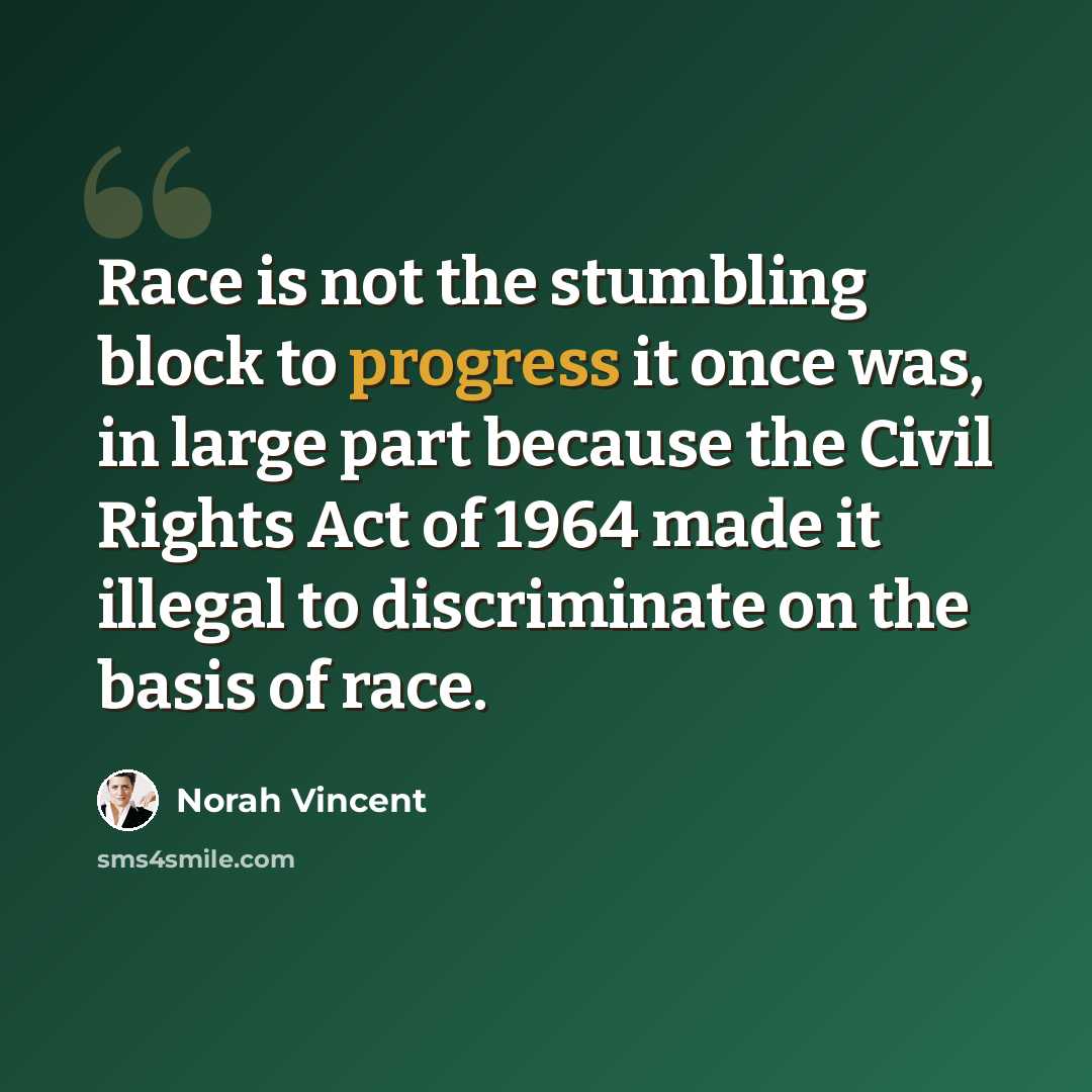 “Race is not the stumbling block to progress it once was, in large part because the Civil Rights Act of 1964 made it illegal to discriminate on the basis of race.” quote by Norah Vincent