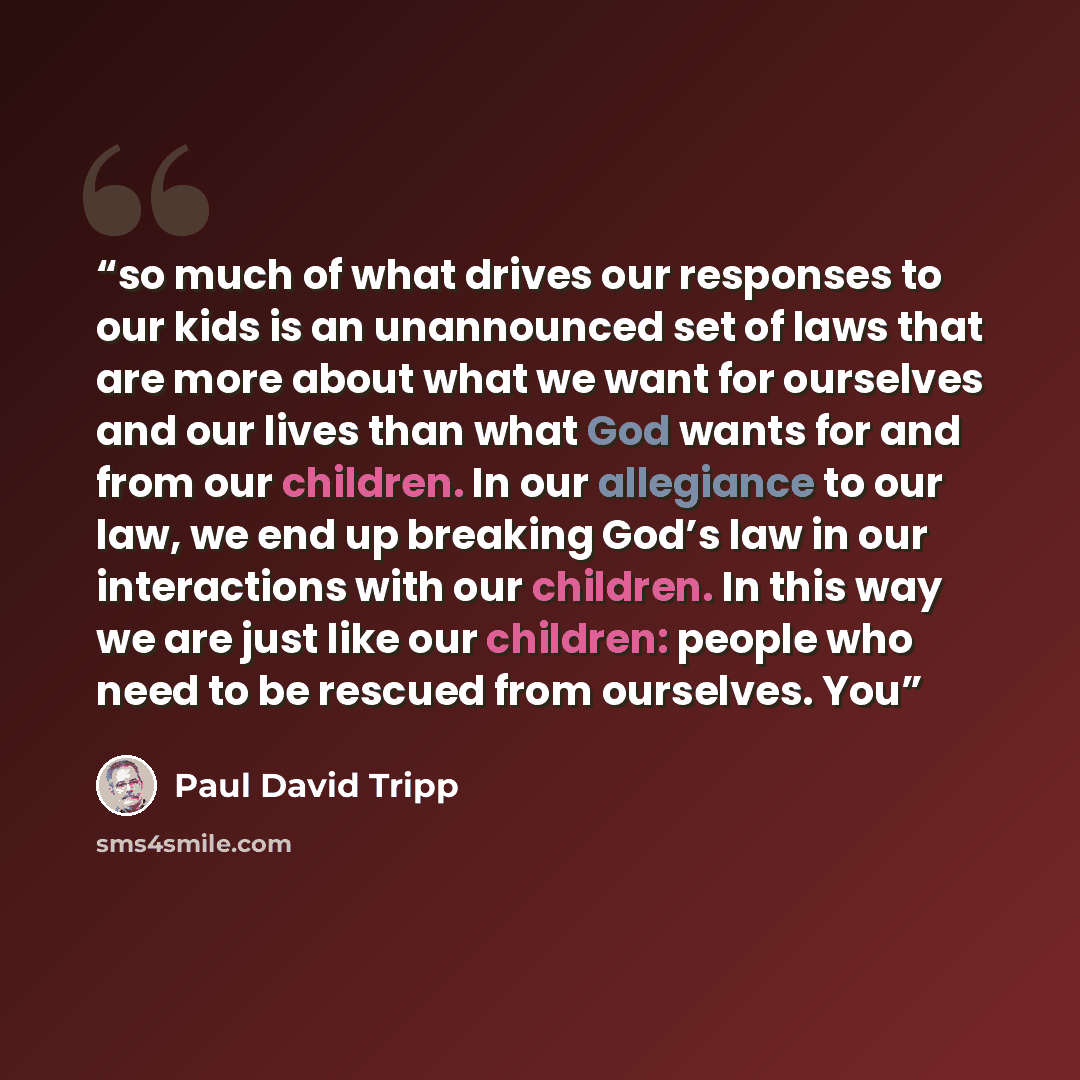 “so much of what drives our responses to our kids is an unannounced set of laws that are more about what we want for ourselves and our lives than what God wants for and from our children. In our allegiance to our law, we end up breaking God’s law in our interactions with our children. In this way…” quote by Paul David Tripp