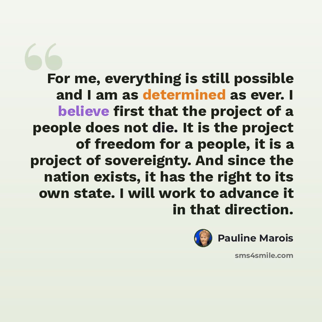 “For me, everything is still possible and I am as determined as ever. I believe first that the project of a people does not die. It is the project of freedom for a people, it is a project of sovereignty. And since the nation exists, it has the right to its own state. I will work to advance it in…” quote by Pauline Marois