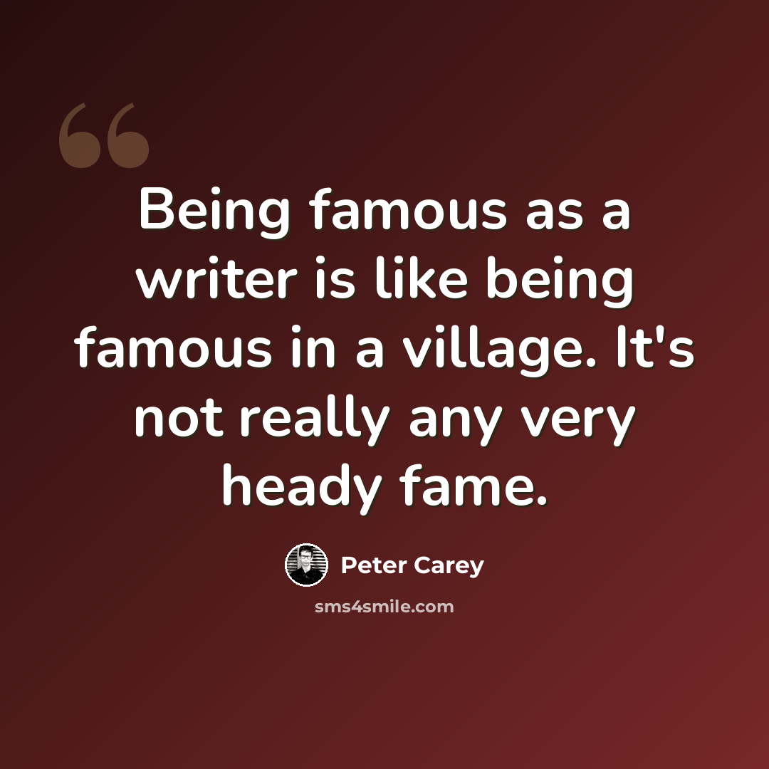 “Being famous as a writer is like being famous in a village. It's not really any very heady fame.” quote by Peter Carey