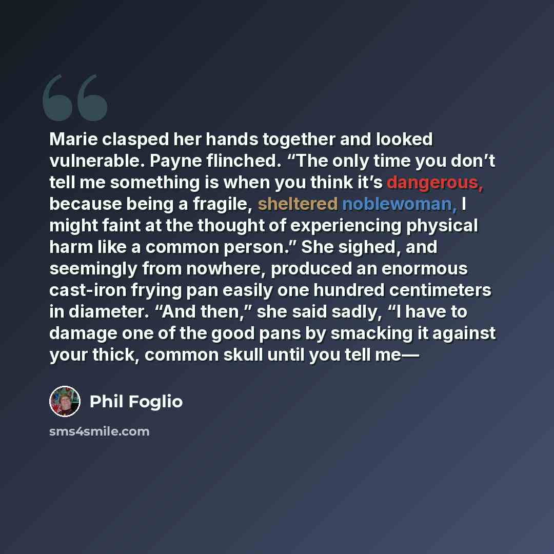“Marie clasped her hands together and looked vulnerable. Payne flinched. “The only time you don’t tell me something is when you think it’s dangerous, because being a fragile, sheltered noblewoman, I might faint at the thought of experiencing physical harm like a common person.” She sighed, and…” quote by Phil Foglio