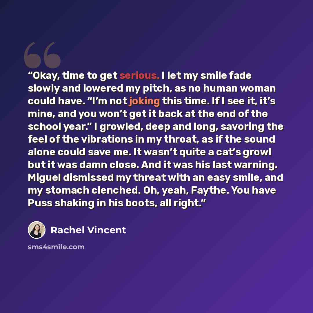 “Okay, time to get serious. I let my smile fade slowly and lowered my pitch, as no human woman could have. “I’m not joking this time. If I see it, it’s mine, and you won’t get it back at the end of the school year.” I growled, deep and long, savoring the feel of the vibrations in my throat, as if…” quote by Rachel Vincent