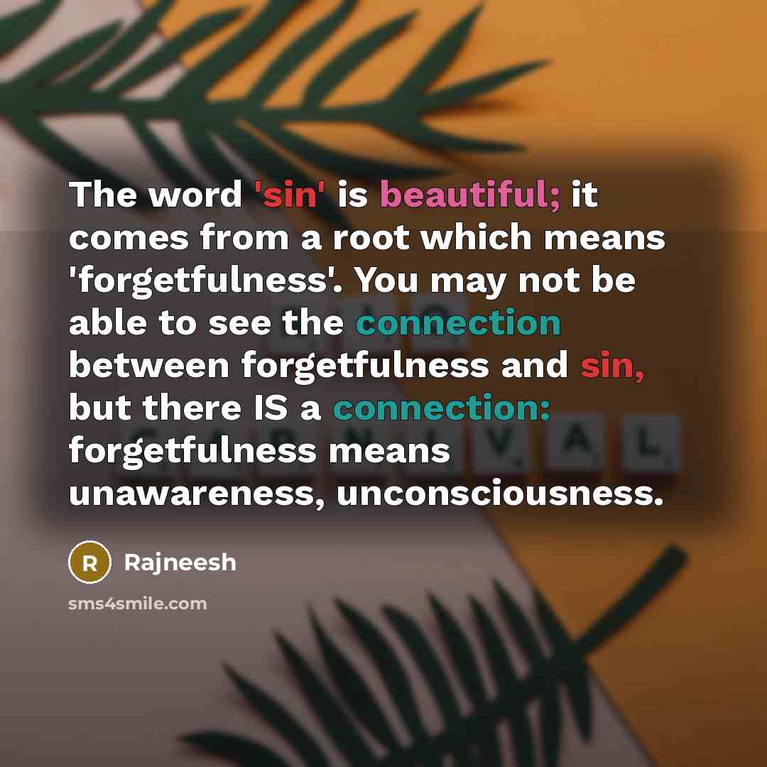 “The word 'sin' is beautiful; it comes from a root which means 'forgetfulness'. You may not be able to see the connection between forgetfulness and sin, but there IS a connection: forgetfulness means unawareness, unconsciousness.” quote by Rajneesh