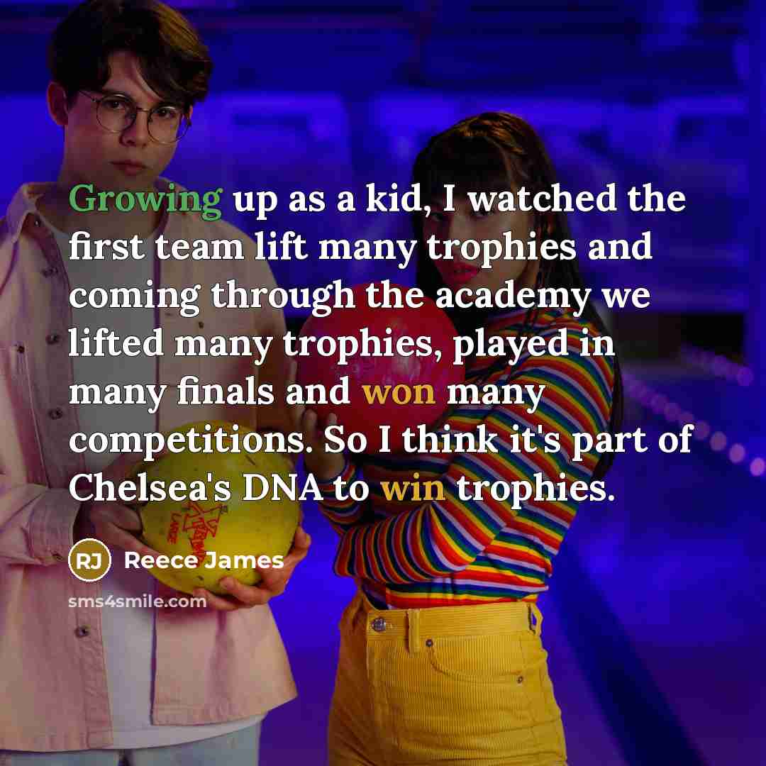“Growing up as a kid, I watched the first team lift many trophies and coming through the academy we lifted many trophies, played in many finals and won many competitions. So I think it's part of Chelsea's DNA to win trophies.” quote by Reece James