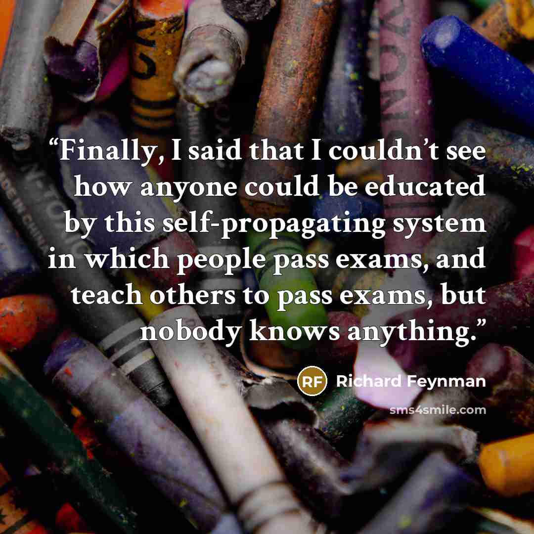 “Finally, I said that I couldn’t see how anyone could be educated by this self-propagating system in which people pass exams, and teach others to pass exams, but nobody knows anything.” quote by Richard Feynman