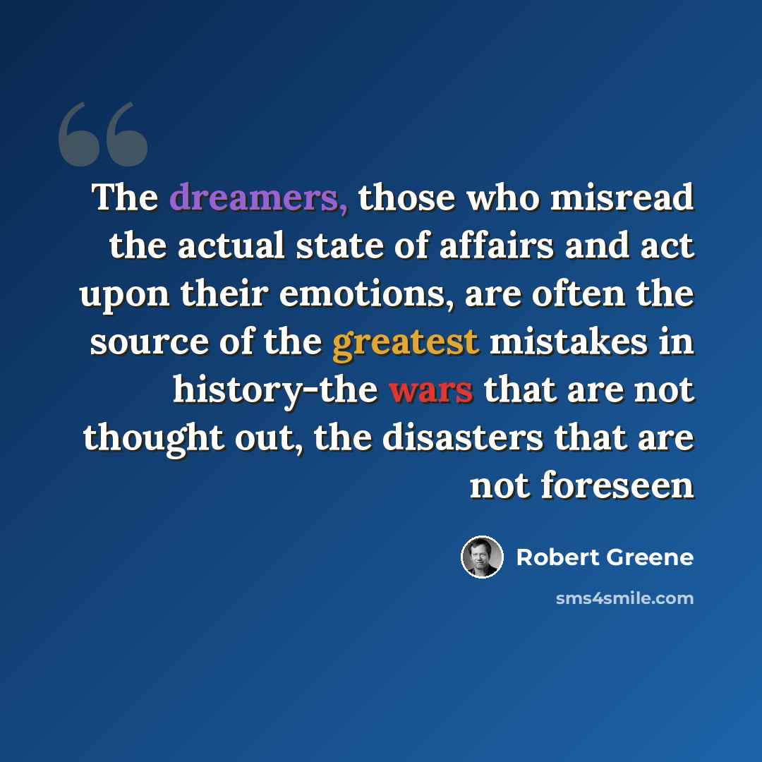 “The dreamers, those who misread the actual state of affairs and act upon their emotions, are often the source of the greatest mistakes in history-the wars that are not thought out, the disasters that are not foreseen” quote by Robert Greene