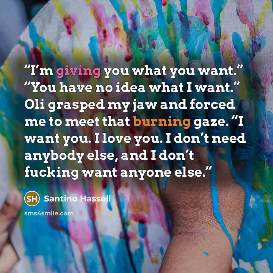 “I’m giving you what you want.” “You have no idea what I want.” Oli grasped my jaw and forced me to meet that burning gaze. “I want you. I love you. I don’t need anybody else, and I don’t fucking want anyone else.” quote by Santino Hassell